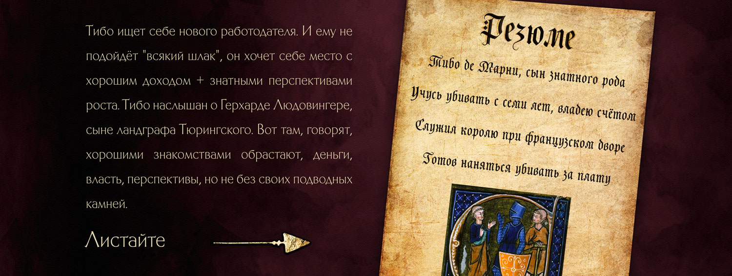 Тибо ищет себе нового работодателя. И ему не подойдёт 'всякий шлак', он хочет себе место с хорошим доходом + знатными перспективами роста. Тибо наслышан о Герхарде Людовингере, сыне ландграфа Тюрингского. Вот там, говорят, хорошими знакомствами обрастают, деньги, власть, перспективы, но не без своих подводных камней. 'Резюме: Тибо де Марни, сын знатного рода. Учусь убивать с семи лет, владею счётом. Служил королю при французском дворе. Готов наняться убивать за плату.'