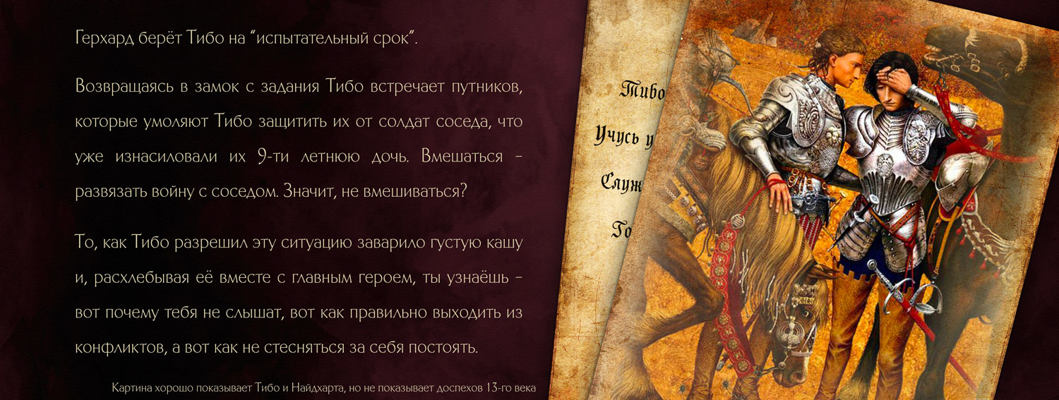Герхард берёт Тибо на 'испытательный срок'. Возвращаясь в замок с задания Тибо встречает путников, которые умоляют Тибо защитить их от солдат соседа, что уже изнасиловали их 9-ти летнюю дочь. Вмешаться развязать войну с соседом. Значит, не вмешиваться? То, как Тибо разрешил эту ситуацию заварило густую кашу и, расхлебывая её вместе с главным героем, ты узнаешь - вот почему тебя не слышат, вот как правильно выходить из конфликтов, а вот как не стесняться за себя постоять.